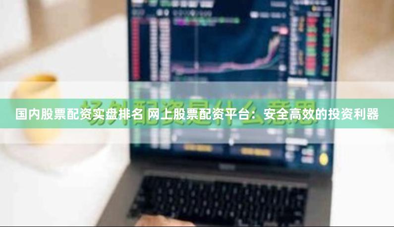 国内股票配资实盘排名 网上股票配资平台：安全高效的投资利器